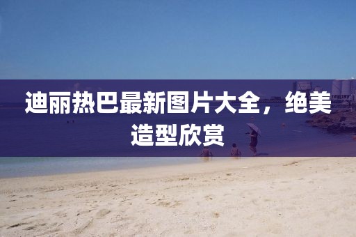 迪麗熱巴最新圖片大全，絕美造型欣賞
