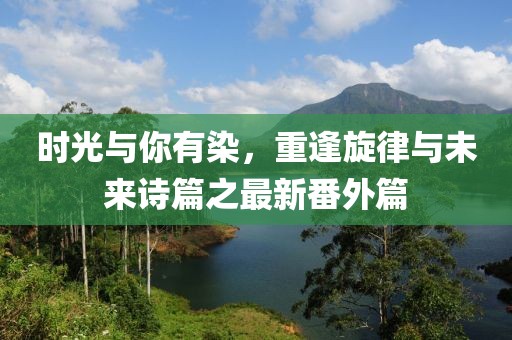 時光與你有染，重逢旋律與未來詩篇之最新番外篇