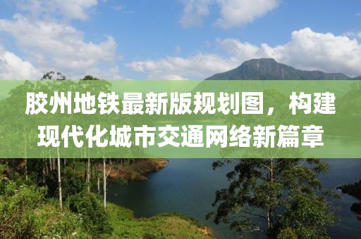 膠州地鐵最新版規(guī)劃圖，構(gòu)建現(xiàn)代化城市交通網(wǎng)絡(luò)新篇章