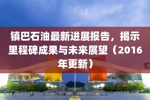 鎮(zhèn)巴石油最新進(jìn)展報(bào)告，揭示里程碑成果與未來(lái)展望（2016年更新）