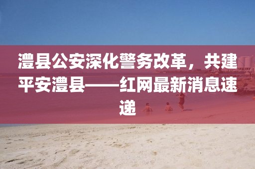 澧縣公安深化警務(wù)改革，共建平安澧縣——紅網(wǎng)最新消息速遞