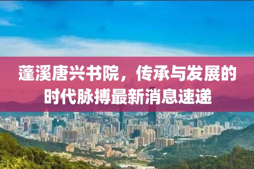 蓬溪唐興書院，傳承與發(fā)展的時(shí)代脈搏最新消息速遞