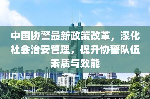 中國協(xié)警最新政策改革，深化社會治安管理，提升協(xié)警隊伍素質(zhì)與效能