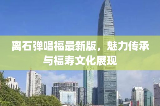 離石彈唱福最新版，魅力傳承與福壽文化展現(xiàn)