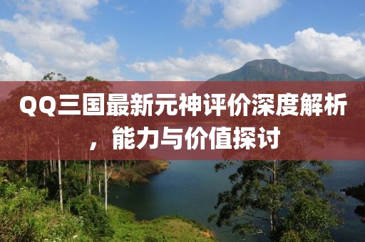 QQ三國最新元神評價深度解析，能力與價值探討