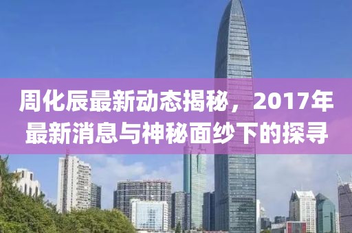 周化辰最新動(dòng)態(tài)揭秘，2017年最新消息與神秘面紗下的探尋