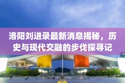 洛陽劉進(jìn)錄最新消息揭秘，歷史與現(xiàn)代交融的步伐探尋記
