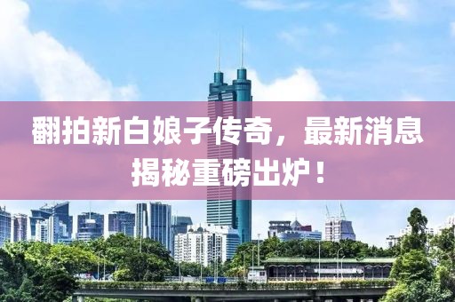 翻拍新白娘子傳奇，最新消息揭秘重磅出爐！