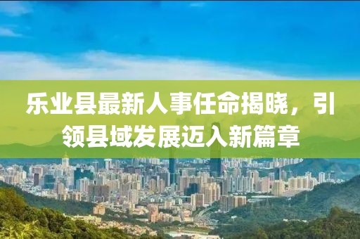 樂業(yè)縣最新人事任命揭曉，引領(lǐng)縣域發(fā)展邁入新篇章