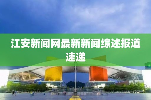 江安新聞網(wǎng)最新新聞綜述報(bào)道速遞