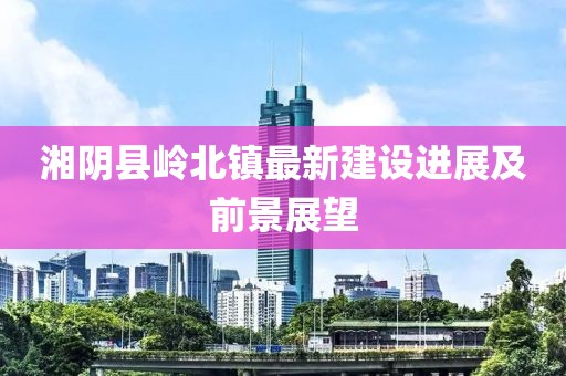 湘陰縣嶺北鎮(zhèn)最新建設(shè)進(jìn)展及前景展望