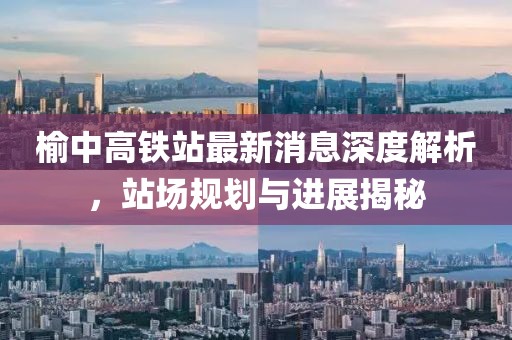 榆中高鐵站最新消息深度解析，站場(chǎng)規(guī)劃與進(jìn)展揭秘