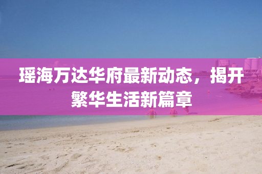 瑤海萬達華府最新動態(tài)，揭開繁華生活新篇章