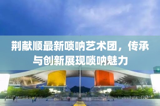 荊獻(xiàn)順最新嗩吶藝術(shù)團(tuán)，傳承與創(chuàng)新展現(xiàn)嗩吶魅力