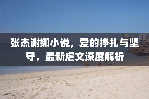 張杰謝娜小說，愛的掙扎與堅(jiān)守，最新虐文深度解析