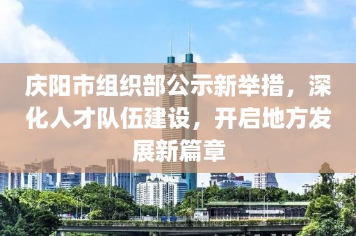 慶陽市組織部公示新舉措，深化人才隊伍建設(shè)，開啟地方發(fā)展新篇章